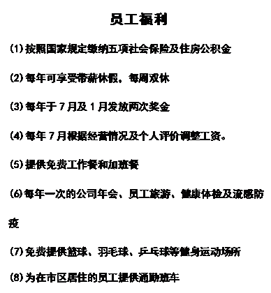 文本框:员工福利
(1)按照国家规定缴纳五项社会保险及住房公积金
(2)每年可享受带薪休假，每周双休
(3)每年于7月及1月发放两次奖金
(4)每年7月根据经营情况及个人评价调整工资。
(5)提供免费工作餐和加班餐
(6)每年一次的公司年会、员工旅游、健康体检及流感防疫
(7)免费提供篮球、羽毛球、乒乓球等健身运动场所
(8)为在市区居住的员工提供通勤班车

